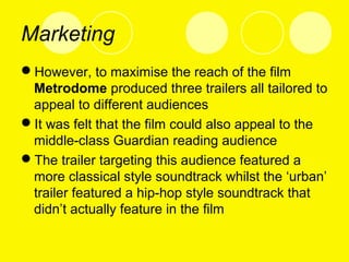 Marketing
However, to maximise the reach of the film
Metrodome produced three trailers all tailored to
appeal to different audiences
It was felt that the film could also appeal to the
middle-class Guardian reading audience
The trailer targeting this audience featured a
more classical style soundtrack whilst the ‘urban’
trailer featured a hip-hop style soundtrack that
didn’t actually feature in the film
 
