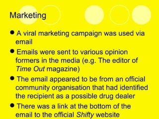 Marketing
A viral marketing campaign was used via
email
Emails were sent to various opinion
formers in the media (e.g. The editor of
Time Out magazine)
The email appeared to be from an official
community organisation that had identified
the recipient as a possible drug dealer
There was a link at the bottom of the
email to the official Shifty website
 