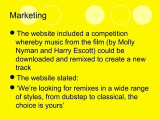 Marketing
The website included a competition
whereby music from the film (by Molly
Nyman and Harry Escott) could be
downloaded and remixed to create a new
track
The website stated:
‘We’re looking for remixes in a wide range
of styles, from dubstep to classical, the
choice is yours’
 