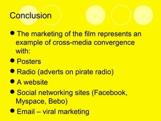 Conclusion
The marketing of the film represents an
example of cross-media convergence
with:
Posters
Radio (adverts on pirate radio)
A website
Social networking sites (Facebook,
Myspace, Bebo)
Email – viral marketing
 