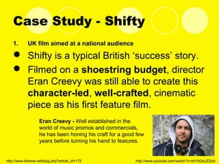 Case Study - Shifty
1. UK film aimed at a national audience
 Shifty is a typical British ‘success’ story.
 Filmed on a shoestring budget, director
Eran Creevy was still able to create this
character-led, well-crafted, cinematic
piece as his first feature film.
Eran Creevy - Well established in the
world of music promos and commercials,
he has been honing his craft for a good few
years before turning his hand to features.
http://www.thereel.net/blog.php?article_id=172 http://www.youtube.com/watch?v=zkYhQoLEDzA
 