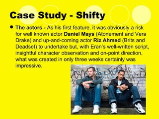Case Study - Shifty
The actors - As his first feature, it was obviously a risk
for well known actor Daniel Mays (Atonement and Vera
Drake) and up-and-coming actor Riz Ahmed (Brits and
Deadset) to undertake but, with Eran’s well-written script,
insightful character observation and on-point direction,
what was created in only three weeks certainly was
impressive.
 