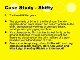 Case Study - Shifty
2. Traditional UK film genre
 The story tells of 24hrs in the life of your ‘friendly
neighbourhood crack dealer’ and doesn’t adhere to the
often, stereotypical workings of previous British,
working-class, grimy gangster flicks.
 It’s a character led film that has its feet firmly on the
ground. It doesn’t try to be something it’s not and
there’s no glossing over the grim realities of a story
based on a childhood friend of Eran.
 Genre - contemporary, urban thriller with a strong
element of social realism. More Ken Loach and
Mike Leigh than Guy Ritchie or kidulthood!
 