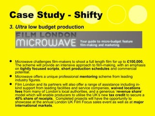 Case Study - Shifty
3. Ultra low budget production
 Microwave challenges film-makers to shoot a full length film for up to £100,000.
The scheme will provide an intensive approach to film-making, with an emphasis
on tightly focused scripts, short production schedules and commercial
potential.
 Microwave offers a unique professional mentoring scheme from leading
industry figures.
 Film London and its partners will also offer a range of assistance including in-
kind support from leading facilities and service companies, waived locations
fees from many of London’s local authorities, and a generous ‘revenue share’
model which will enable producers to utilise the UK’s new tax credit to secure a
40% share of receipts. Completed projects will have the opportunity to
showcase at the annual London UK Film Focus sales event as well as at major
international markets.
 