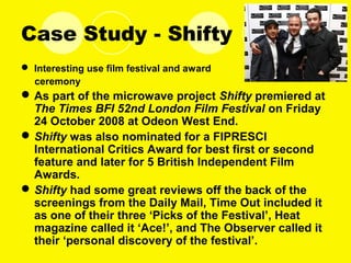 Case Study - Shifty
 Interesting use film festival and award
ceremony
As part of the microwave project Shifty premiered at
The Times BFI 52nd London Film Festival on Friday
24 October 2008 at Odeon West End.
Shifty was also nominated for a FIPRESCI
International Critics Award for best first or second
feature and later for 5 British Independent Film
Awards.
Shifty had some great reviews off the back of the
screenings from the Daily Mail, Time Out included it
as one of their three ‘Picks of the Festival’, Heat
magazine called it ‘Ace!’, and The Observer called it
their ‘personal discovery of the festival’.
 