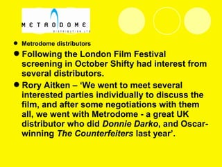  Metrodome distributors
Following the London Film Festival
screening in October Shifty had interest from
several distributors.
Rory Aitken – ‘We went to meet several
interested parties individually to discuss the
film, and after some negotiations with them
all, we went with Metrodome - a great UK
distributor who did Donnie Darko, and Oscar-
winning The Counterfeiters last year’.
 