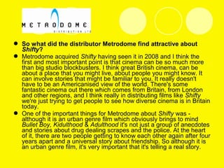  So what did the distributor Metrodome find attractive about
Shifty?
 Metrodome acquired Shifty having seen it in 2008 and I think the
first and most important point is that cinema can be so much more
than big studio blockbusters. I think great British cinema, can be
about a place that you might live, about people you might know. It
can involve stories that might be familiar to you. It really doesn't
have to be an Americanised view of the world. There's some
fantastic cinema out there which comes from Britain, from London
and other regions, and I think really in distributing films like Shifty
we're just trying to get people to see how diverse cinema is in Britain
today.
 One of the important things for Metrodome about Shifty was -
although it is an urban genre film which obviously brings to mind
Bullet Boy, Kidulthood & Adulthood it's not just a group of anecdotes
and stories about drug dealing scrapes and the police. At the heart
of it, there are two people getting to know each other again after four
years apart and a universal story about friendship. So although it is
an urban genre film, it's very important that it's telling a real story.
 
