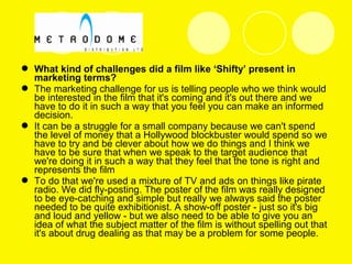  What kind of challenges did a film like ‘Shifty’ present in
marketing terms?
 The marketing challenge for us is telling people who we think would
be interested in the film that it's coming and it's out there and we
have to do it in such a way that you feel you can make an informed
decision.
 It can be a struggle for a small company because we can't spend
the level of money that a Hollywood blockbuster would spend so we
have to try and be clever about how we do things and I think we
have to be sure that when we speak to the target audience that
we're doing it in such a way that they feel that the tone is right and
represents the film
 To do that we're used a mixture of TV and ads on things like pirate
radio. We did fly-posting. The poster of the film was really designed
to be eye-catching and simple but really we always said the poster
needed to be quite exhibitionist. A show-off poster - just so it's big
and loud and yellow - but we also need to be able to give you an
idea of what the subject matter of the film is without spelling out that
it's about drug dealing as that may be a problem for some people.
 