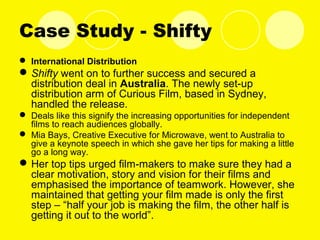 Case Study - Shifty
 International Distribution
Shifty went on to further success and secured a
distribution deal in Australia. The newly set-up
distribution arm of Curious Film, based in Sydney,
handled the release.
 Deals like this signify the increasing opportunities for independent
films to reach audiences globally.
 Mia Bays, Creative Executive for Microwave, went to Australia to
give a keynote speech in which she gave her tips for making a little
go a long way.
Her top tips urged film-makers to make sure they had a
clear motivation, story and vision for their films and
emphasised the importance of teamwork. However, she
maintained that getting your film made is only the first
step – “half your job is making the film, the other half is
getting it out to the world”.
 