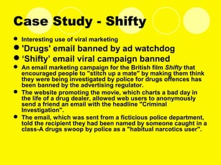 Case Study - Shifty
 Interesting use of viral marketing
'Drugs' email banned by ad watchdog
‘Shifty’ email viral campaign banned
 An email marketing campaign for the British film Shifty that
encouraged people to "stitch up a mate" by making them think
they were being investigated by police for drugs offences has
been banned by the advertising regulator.
 The website promoting the movie, which charts a bad day in
the life of a drug dealer, allowed web users to anonymously
send a friend an email with the headline "Criminal
Investigation".
 The email, which was sent from a ficticious police department,
told the recipient they had been named by someone caught in a
class-A drugs swoop by police as a "habitual narcotics user".
 
