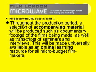  Produced with DVD sales in mind…!
Throughout the production period, a
selection of accompanying material
will be produced such as documentary
footage of the films being made, as well
as transcripts of seminars and
interviews. This will be made universally
available as an online learning
resource for all micro-budget film-
makers.
 