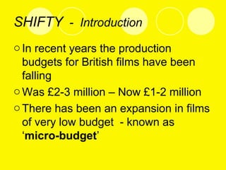 SHIFTY - Introduction
oIn recent years the production
budgets for British films have been
falling
oWas £2-3 million – Now £1-2 million
oThere has been an expansion in films
of very low budget - known as
‘micro-budget’
 