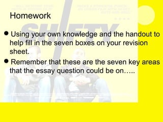 Homework
Using your own knowledge and the handout to
help fill in the seven boxes on your revision
sheet.
Remember that these are the seven key areas
that the essay question could be on…..
 