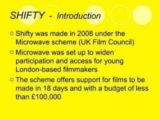 SHIFTY - Introduction
o Shifty was made in 2008 under the
Microwave scheme (UK Film Council)
o Microwave was set up to widen
participation and access for young
London-based filmmakers
o The scheme offers support for films to be
made in 18 days and with a budget of less
than £100,000
 
