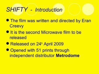 SHIFTY - Introduction
The film was written and directed by Eran
Creevy
It is the second Microwave film to be
released
Released on 24th
April 2009
Opened with 51 prints through
independent distributor Metrodome
 