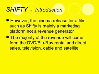 SHIFTY - Introduction
However, the cinema release for a film
such as Shifty is mainly a marketing
platform not a revenue generator
The majority of the revenue will come
form the DVD/Blu-Ray rental and direct
sales, television, cable and satellite
 