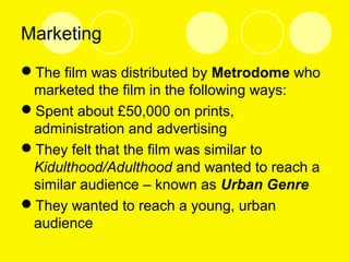 Marketing
The film was distributed by Metrodome who
marketed the film in the following ways:
Spent about £50,000 on prints,
administration and advertising
They felt that the film was similar to
Kidulthood/Adulthood and wanted to reach a
similar audience – known as Urban Genre
They wanted to reach a young, urban
audience
 