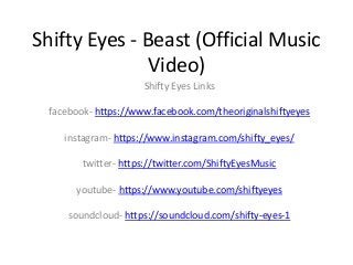 Shifty Eyes - Beast (Official Music
Video)
Shifty Eyes Links
facebook- https://www.facebook.com/theoriginalshiftyeyes
instagram- https://www.instagram.com/shifty_eyes/
twitter- https://twitter.com/ShiftyEyesMusic
youtube- https://www.youtube.com/shiftyeyes
soundcloud- https://soundcloud.com/shifty-eyes-1
 