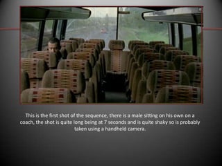 This is the first shot of the sequence, there is a male sitting on his own on a
coach, the shot is quite long being at 7 seconds and is quite shaky so is probably
taken using a handheld camera.

 