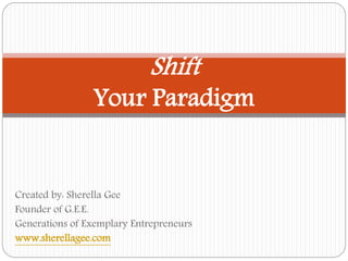 Shift 
Your Paradigm 
Created by: Sherella Gee 
Founder of G.E.E. 
Generations of Exemplary Entrepreneurs 
www.sherellagee.com 
 