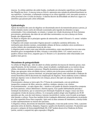 mucosa. As células epiteliais são então lisadas, resultando em ulcerações superficiais com liberação
das Shigella nas fezes. A mucosa torna-se friável e apresenta uma camada de polimorfonucleares na
sua superfície. A princípio, a inflamação restringe-se ao cólon sigmóide e reto, mas pode acometer o
cólon proximal com o evoluir da doença. A diarréia decorre da dificuldade em absorver a água e os
eletrólitos que passam pelo cólon inflamado.
Epidemiologia
Apesar da maioria dos casos de shigelose ser disseminada através da transmissão pessoa a pessoa, já
foram relatados muitos surtos de infecção ocasionados pela ingestão de alimentos ou água
contaminados. Esta contaminação, no entanto, é sempre em virtude da presença de fezes humanas
provenientes, geralmente, das mãos de um indivíduo assintomático ou com a doença em forma
branda, não diagnosticada.
No Brasil as shigelas são os principais agentes de enterocolite, sendo S.flexneri e S. sonnei isolados
mais freqüentemente.
A shigelose está sempre associada à higiene pessoal e condições sanitárias deficientes. As
instituições para doentes mentais, comunidades urbanas de baixas condições sócio-econômicas e
creches infantis são considerados locais de alto risco.
A shigelose pode evoluir como uma infecção assintomática, como uma diarréia leve ou como uma
disenteria grave acompanhada de febre, toxemia e convulsões febris. A S. sonnei associa-se a
quadros clínicos mais leves, enquanto que a S. flexneri e a S. dysenteriae estão relacionadas com
quadros mais graves.
Mecanismo de patogenicidade
As células de Shigela spp, além de aderir às células epiteliais da mucosa do intestino grosso, mais
especificamente, do íleo terminal; e cólon, atuam invadindo e multiplicando-se no interior dessas
células, destruindo-as durante o processo. Shigella dysenteriae produz uma toxina: a toxina de
Shiga, que apresenta várias atividades tóxicas, embora esta toxina possa contribuir, de alguma
forma, para danificar a mucosa intestinal, seu principal papel parece estar relacionado a síndrome de
uremia hemolítica (HUS) decorrente da complicação da shigelose. Nesta síndrome ocorre a falência
renal que algumas vezes se desenvolve em crianças, poucos dias após um ataque de desinteria,
podendo ser fatal.
Classicamente a doença se inicia após 24 a 72 horas de contaminação, com um pródromo
inespecífico composto de febre, anorexia, calafrios, mialgias, náuseas e ate vômitos.
Concomitantemente - ou após alguns dias -, instala-se um quadro de diarréia inespecífica composta
por fezes pastosas, cólicas abdominais e diarréia aquosa. Esse quadro habitualmente precede a
instalação da disenteria, que se caracteriza por eliminação freqüente de sangue e muco nas fezes
conseqüente à lesão da mucosa colônica. As evacuações podem atingir uma freqüência de 20-40
episódios por dia, com dor retal intensa e tenesmo incontrolável, muitas vezes levando ao prolapso
retal durante o esforço. Nessa fase também há dor à palpação abdominal, principalmente na projeção
do cólon sigmóide (fossa ilíaca esquerda). Após uma ou duas semanas de tratamento, a doença tende
a ceder espontaneamente na maioria dos pacientes.
A shigelose crônica, decorrente de tratamento inadequado, é rara mas pode ocorrer. Nela, o paciente
apresenta surtos de diarréia, dispepsia, fraqueza e quadros de disenteria ocasionais. Os pacientes que
possuem o antígeno de histocompatibilidade HLA B27 podem desenvolver Síndrome de Reiter
(artrite, uretrite e conjuntivite) após exposição à Shigella.
 