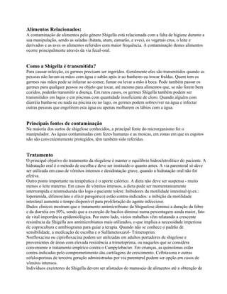 Alimentos Relacionados:
A contaminação de alimentos pelo género Shigella está relacionada com a falta de higiene durante a
sua manipulação, sendo as saladas (batata, atum, camarão, e aves), os vegetais crus, o leite e
derivados e as aves os alimentos referidos com maior frequência. A contaminação destes alimentos
ocorre principalmente através da via fecal-oral.
Como a Shigella é transmitida?
Para causar infecção, os germes precisam ser ingeridos. Geralmente eles são transmitidos quando as
pessoas não lavam as mãos com água e sabão após ir ao banheiro ou trocar fraldas. Quem tem os
germes nas mãos pode se infectar ao comer, fumar ou levar a mão à boca. Pode também passar os
germes para qualquer pessoa ou objeto que tocar, até mesmo para alimentos que, se não forem bem
cozidos, poderão transmitir a doença. Em raros casos, os germes Shigella também podem ser
transmitidos em lagos e em piscinas com quantidade insuficiente de cloro. Quando alguém com
diarréia banha-se ou nada na piscina ou no lago, os germes podem sobreviver na água e infectar
outras pessoas que engolirem esta água ou apenas molharem os lábios com a água.
Principais fontes de contaminação
Na maioria dos surtos de shigelose conhecidos, a principal fonte do microrganismo foi o
manipulador. As águas contaminadas com fezes humanas e as moscas, em zonas em que os esgotos
não são convenientemente protegidos, têm também sido referidas.
Tratamento
O principal objetivo do tratamento da shigelose é manter o equilíbrio hidroeletrolítico do paciente. A
hidratação oral é o método de escolha e deve ser instituído o quanto antes. A via parenteral só deve
ser utilizada em caso de vômitos intensos e desidratação grave, quando a hidratação oral não foi
efetiva.
Outro ponto importante na terapêutica é o aporte calórico. A dieta não deve ser suspensa - muito
menos o leite materno. Em casos de vômitos intensos, a dieta pode ser momentaneamente
interrompida e reintroduzida tão logo o paciente tolere. Inibidores da motilidade intestinal (p.ex.:
loperamida, difenoxilato e elixir paregórico) estão contra-indicados: a inibição da motilidade
intestinal aumenta o tempo disponível para proliferação do agente infeccioso.
Dados clínicos mostram que o tratamento antimicrobiano da Shiguelose diminui a duração da febre
e da diarréia em 50%, sendo que a excreção de bacilos diminui numa percentagem ainda maior, fato
de vital importância epidemiológica. Por outro lado, vários trabalhos vêm relatando a crescente
resistência da Shigella aos antimicrobianos mais utilizados, o que implica a necessidade imperiosa
de coprocultura e antibiograma para guiar a terapia. Quando não se conhece o padrão de
sensibilidade, a medicação de escolha e o Sulfametoxazol- Trimetoprim.
Norfloxacina ou ciprofloxacina podem ser utilizadas em adultos portadores de shigelose e
provenientes de áreas com elevada resistência a trimetoprima, ou naqueles que se considera
conveniente o tratamento empírico contra o Campylobacter. Em crianças, as quinolonas estão
contra-indicadas pelo comprometimento das cartilagens de crescimento. Ceftriaxona e outras
cefalosporinas de terceira geração administradas por via parenteral podem ser opção em casos de
vômitos intensos.
Indivíduos excretores de Shigella devem ser afastados do manuseio de alimentos até a obtenção de
 