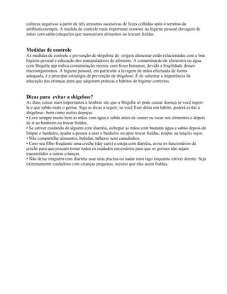 culturas negativas a partir de três amostras sucessivas de fezes colhidas após o termino da
antibioticoterapia. A medida de controle mais importante consiste na higiene pessoal (lavagem de
mãos com sabão) daqueles que manuseiam alimentos ou trocam fraldas.
Medidas de controle
As medidas de controle e prevenção de shigelose de origem alimentar estão relacionadas com a boa
higiene pessoal e educação dos manipuladores de alimento. A contaminação de alimentos ou água
com Shigella spp indica contaminação recente com fezes humanas, devido a fragilidade desses
microorganismos. A higiene pessoal, em particular a lavagem de mãos efectuada de forma
adequada, é a principal estratégia de prevenção de shigelose. É de salientar a importância da
educação das crianças para que adquiram práticas e hábitos de higiene correctos.
Dicas para evitar a shigelose?
As duas coisas mais importantes a lembrar são que a Shigella só pode causar doença se você ingeri-
la e que sabão mata o germe. Siga as dicas a seguir; se você fizer delas um hábito, poderá evitar a
shigelose– bem como outras doenças.
• Lave sempre muito bem as mãos com água e sabão antes de comer ou tocar nos alimentos e depois
de ir ao banheiro ou trocar fraldas.
• Se estiver cuidando de alguém com diarréia, esfregue as mãos com bastante água e sabão depois de
limpar o banheiro, ajudar a pessoa a usar o banheiro ou após trocar fraldas, roupas ou lençóis sujos.
• Não compartilhe alimentos, bebidas, talheres nem canudinhos.
• Caso seu filho freqüente uma creche (day care) e esteja com diarréia, avise os funcionários da
creche para que possam tomar todos os cuidados necessários para que os germes não sejam
transmitidos a outras crianças.
• Não deixe ninguém com diarréia usar uma piscina ou nadar num lago enquanto estiver doente. Seja
extremamente cuidadoso com crianças pequenas, mesmo que elas usem fraldas.
 