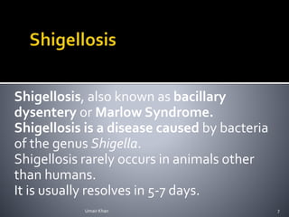 Shigellosis, also known as bacillary
dysentery or Marlow Syndrome.
Shigellosis is a disease caused by bacteria
of the genus Shigella.
Shigellosis rarely occurs in animals other
than humans.
It is usually resolves in 5-7 days.
Umair Khan 7
 