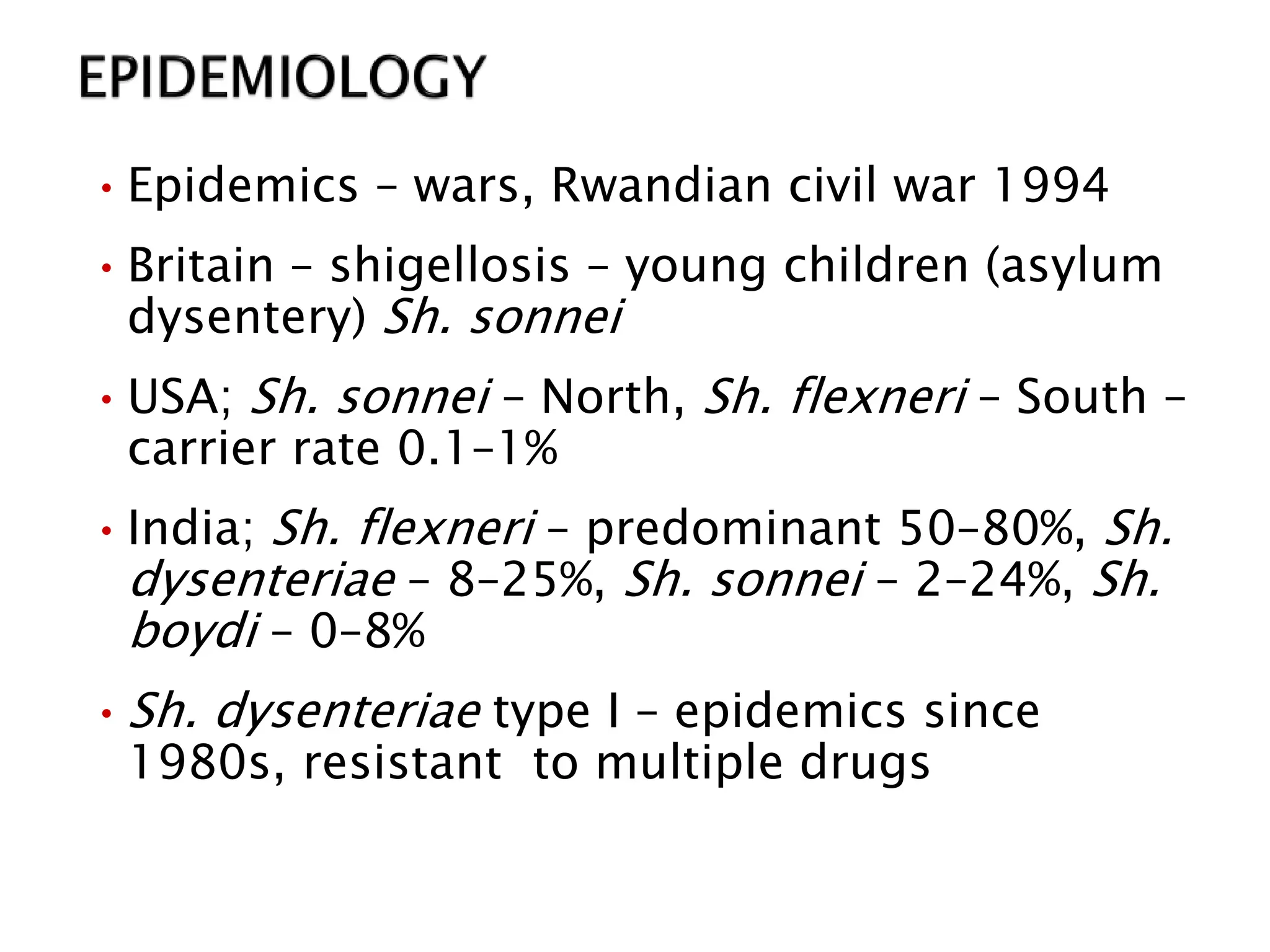 •Epidemics – wars, Rwandian civil war 1994
•Britain – shigellosis – young children (asylum
dysentery) Sh. sonnei
•USA; Sh. sonnei – North, Sh. flexneri – South –
carrier rate 0.1–1%
•India; Sh. flexneri – predominant 50–80%, Sh.
dysenteriae – 8–25%, Sh. sonnei – 2–24%, Sh.
boydi – 0–8%
•Sh. dysenteriae type I – epidemics since
1980s, resistant to multiple drugs
 