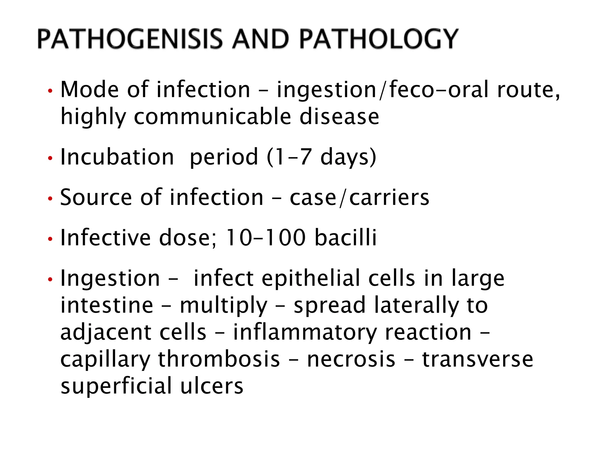 •Mode of infection – ingestion/feco-oral route,
highly communicable disease
•Incubation period (1–7 days)
•Source of infection – case/carriers
•Infective dose; 10–100 bacilli
•Ingestion – infect epithelial cells in large
intestine – multiply – spread laterally to
adjacent cells – inflammatory reaction –
capillary thrombosis – necrosis – transverse
superficial ulcers
 
