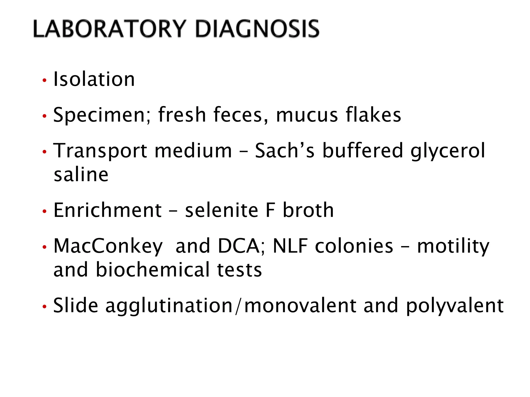 •Isolation
•Specimen; fresh feces, mucus flakes
•Transport medium – Sach’s buffered glycerol
saline
•Enrichment – selenite F broth
•MacConkey and DCA; NLF colonies – motility
and biochemical tests
•Slide agglutination/monovalent and polyvalent
 