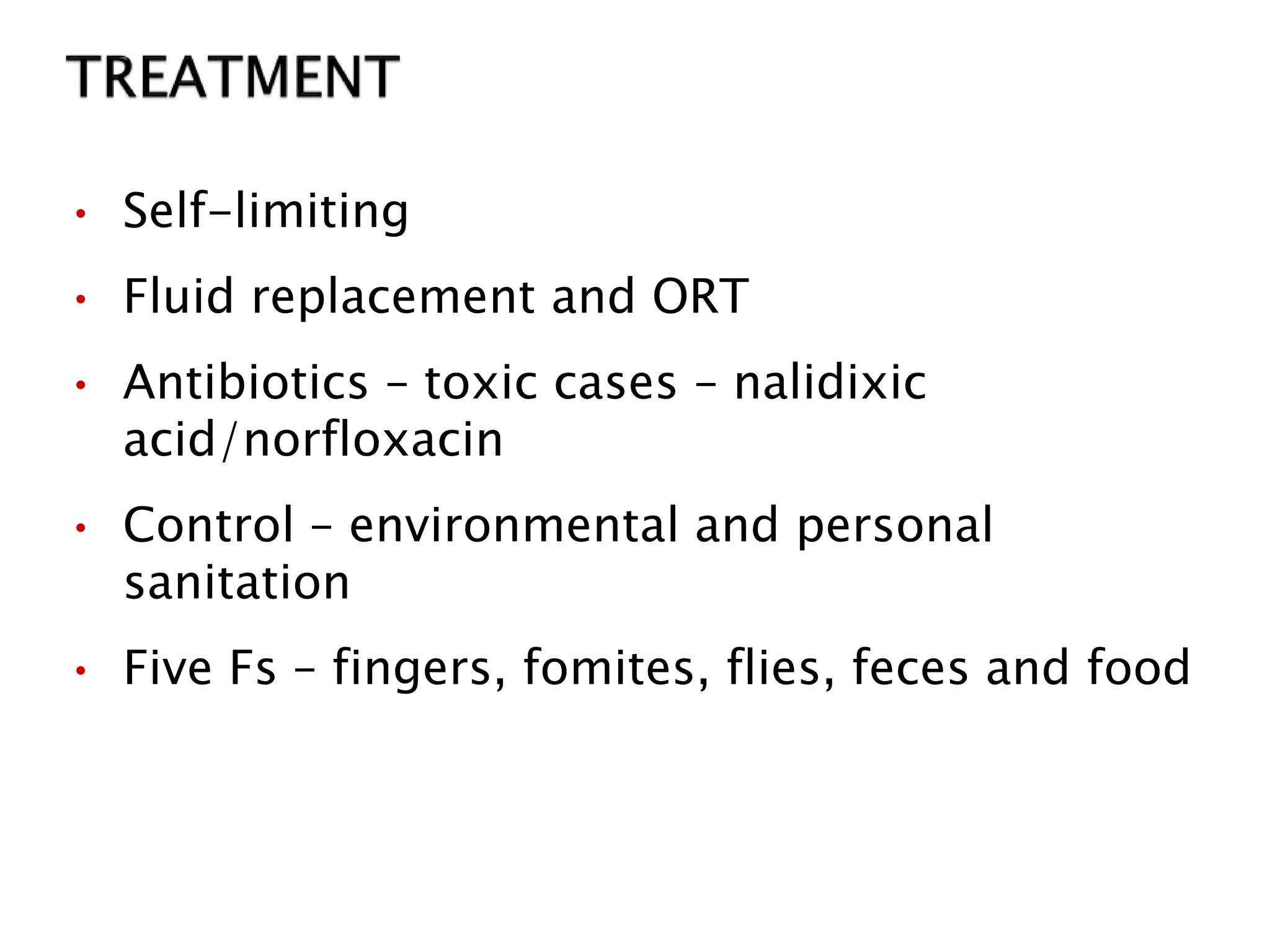 • Self-limiting
• Fluid replacement and ORT
• Antibiotics – toxic cases – nalidixic
acid/norfloxacin
• Control – environmental and personal
sanitation
• Five Fs – fingers, fomites, flies, feces and food
 