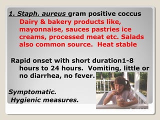1. Staph. aureus gram positive coccus
Dairy & bakery products like,
mayonnaise, sauces pastries ice
creams, processed meat etc. Salads
also common source. Heat stable
Rapid onset with short duration1-8
hours to 24 hours. Vomiting, little or
no diarrhea, no fever.
Symptomatic.
Hygienic measures.
 