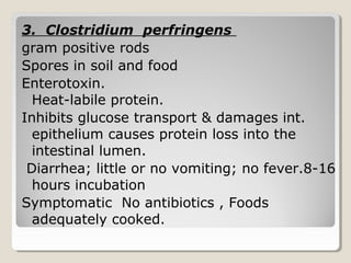3. Clostridium perfringens
gram positive rods
Spores in soil and food
Enterotoxin.
Heat-labile protein.
Inhibits glucose transport & damages int.
epithelium causes protein loss into the
intestinal lumen.
Diarrhea; little or no vomiting; no fever.8-16
hours incubation
Symptomatic No antibiotics , Foods
adequately cooked.
 