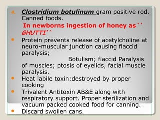 4. Clostridium botulinum gram positive rod.
Canned foods.
In newborns ingestion of honey as``
GHUTTI``
 Protein prevents release of acetylcholine at
neuro-muscular junction causing flaccid
paralysis;
Botulism; flaccid Paralysis
of muscles; ptosis of eyelids, facial muscle
paralysis.
 Heat labile toxin:destroyed by proper
cooking
 Trivalent Antitoxin AB&E along with
respiratory support. Proper sterilization and
vacuum packed cooked food for canning.
 Discard swollen cans.
 