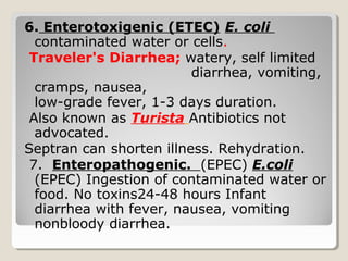 6. Enterotoxigenic (ETEC) E. coli
contaminated water or cells.
Traveler's Diarrhea; watery, self limited
diarrhea, vomiting,
cramps, nausea,
low-grade fever, 1-3 days duration.
Also known as Turista Antibiotics not
advocated.
Septran can shorten illness. Rehydration.
7. Enteropathogenic. (EPEC) E.coli
(EPEC) Ingestion of contaminated water or
food. No toxins24-48 hours Infant
diarrhea with fever, nausea, vomiting
nonbloody diarrhea.
 