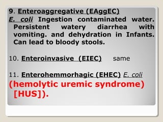 9. Enteroaggregative (EAggEC)
E. coli Ingestion contaminated water.
Persistent watery diarrhea with
vomiting. and dehydration in Infants.
Can lead to bloody stools.
10. Enteroinvasive (EIEC) same
11. Enterohemmorhagic (EHEC) E. coli
(hemolytic uremic syndrome)
[HUS]).
 