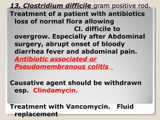 13, Clostridium difficile gram positive rod.
Treatment of a patient with antibiotics
loss of normal flora allowing
Cl. difficile to
overgrow. Especially after Abdominal
surgery, abrupt onset of bloody
diarrhea fever and abdominal pain.
Antibiotic associated or
Pseudomembranous colitis.
Causative agent should be withdrawn
esp. Clindamycin.
Treatment with Vancomycin. Fluid
replacement
 