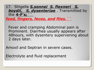 17. Shigella S.sonnei S. flexneri S.
boydii, S. dysenteriae . Transmitted by
the 4-F's;``
food, fingers, feces, and flies.``
Fever and cramping Abdominal pain is
Prominent. Diarrhea usually appears after
48hours, with dysentery supervening about
2 days later.
Amoxil and Septran in severe cases.
Electrolyte and fluid replacement
 