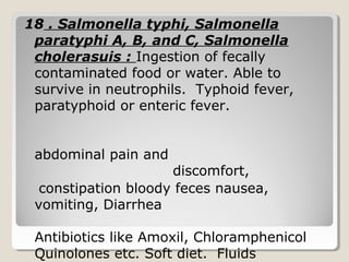 18 . Salmonella typhi, Salmonella
paratyphi A, B, and C, Salmonella
cholerasuis : Ingestion of fecally
contaminated food or water. Able to
survive in neutrophils. Typhoid fever,
paratyphoid or enteric fever.
abdominal pain and
discomfort,
constipation bloody feces nausea,
vomiting, Diarrhea
Antibiotics like Amoxil, Chloramphenicol
Quinolones etc. Soft diet. Fluids
 