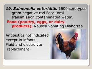 19. Salmonella enteriditis 1500 serotypes
gram negative rod Fecal-oral
transmission contaminated water,
Food (poultry, eggs, or dairy
products). Nausea vomiting Diahorrea
Antibiotics not indicated
except in infants
Fluid and electrolyte
replacement.
 