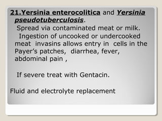 21.Yersinia enterocolitica and Yersinia
pseudotuberculosis.
Spread via contaminated meat or milk.
Ingestion of uncooked or undercooked
meat invasins allows entry in cells in the
Payer’s patches, diarrhea, fever,
abdominal pain ,
If severe treat with Gentacin.
Fluid and electrolyte replacement
 