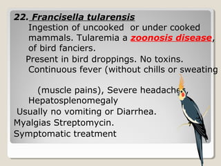 22. Francisella tularensis
Ingestion of uncooked or under cooked
mammals. Tularemia a zoonosis disease,
of bird fanciers.
Present in bird droppings. No toxins.
Continuous fever (without chills or sweating
(muscle pains), Severe headaches,
Hepatosplenomegaly
Usually no vomiting or Diarrhea.
Myalgias Streptomycin.
Symptomatic treatment
 