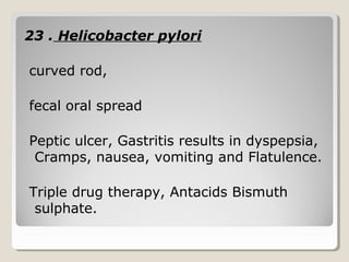 23 . Helicobacter pylori
curved rod,
fecal oral spread
Peptic ulcer, Gastritis results in dyspepsia,
Cramps, nausea, vomiting and Flatulence.
Triple drug therapy, Antacids Bismuth
sulphate.
 