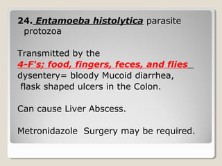 24. Entamoeba histolytica parasite
protozoa
Transmitted by the
4-F's; food, fingers, feces, and flies
dysentery= bloody Mucoid diarrhea,
flask shaped ulcers in the Colon.
Can cause Liver Abscess.
Metronidazole Surgery may be required.
 