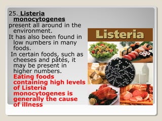 25. Listeria
monocytogenes
present all around in the
environment.
It has also been found in
low numbers in many
foods.
In certain foods, such as
cheeses and pâtés, it
may be present in
higher numbers.
Eating foods
containing high levels
of Listeria
monocytogenes is
generally the cause
of illness
 