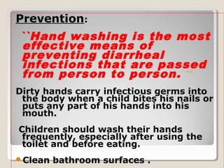 Prevention:
``Hand washing is the most
effective means of
preventing diarrheal
infections that are passed
from person to person. ``
Dirty hands carry infectious germs into
the body when a child bites his nails or
puts any part of his hands into his
mouth.
Children should wash their hands
frequently, especially after using the
toilet and before eating.
Clean bathroom surfaces .
 