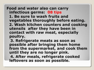 Food and water also can carry
infectious germs: 08 tips
1. Be sure to wash fruits and
vegetables thoroughly before eating.
2. Wash kitchen counters and cooking
utensils after they have been in
contact with raw meat, especially
poultry.
3. Refrigerate meats as soon as
possible after bringing them home
from the supermarket, and cook them
until they are no longer pink.
4. After meals, refrigerate cooked
leftovers as soon as possible.
 