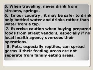 5. When traveling, never drink from
streams, springs.
6. In our country , it may be safer to drink
only bottled water and drinks rather than
water from a tap.
7. Exercise caution when buying prepared
foods from street vendors, especially if no
local health agency oversees their
operations.
8. Pets, especially reptiles, can spread
germs if their feeding areas are not
separate from family eating areas.
 