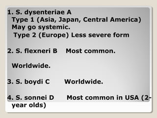 1. S. dysenteriae A
Type 1 (Asia, Japan, Central America)
May go systemic.
Type 2 (Europe) Less severe form
2. S. flexneri B Most common.
Worldwide.
3. S. boydi C Worldwide.
4. S. sonnei D Most common in USA (2-
year olds)
 